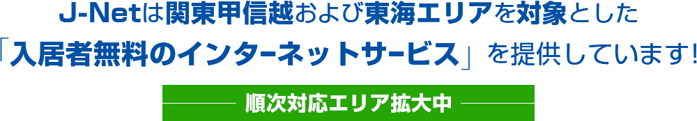 J-Netは関東甲信越および東海エリアを対象とした「入居者無料のインターネットサービス」を提供しています！
		〜順次対応エリア拡大中〜