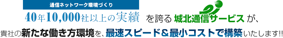 通信ネットワーク環境づくり40年10,000社以上の実績を誇る城北通信サービスが、貴社の新たな働き方環境を、最速スピード＆最小コストで構築いたします!!