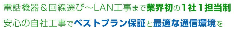 電話機器＆回線選び～LAN工事まで業界初の1社1担当制 安心の自社工事でベストプラン保証と最適な通信環境を