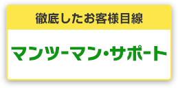 徹底したお客様目線 安心マンツーマン・サポート