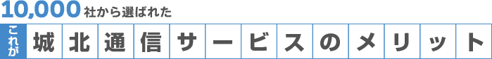 1万社から選ばれた、これが城北通信サービスのメリット