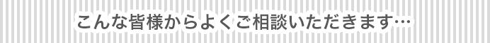 こんな皆様からよくご相談いただきます…