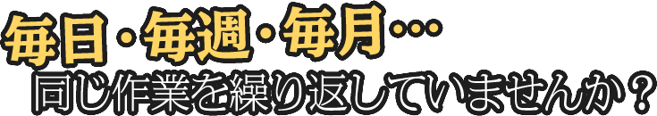 毎日・毎週・毎月同じ作業を繰り返していませんか？